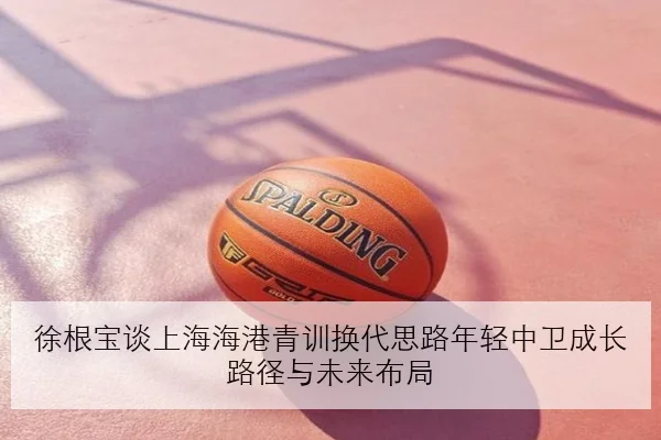 徐根宝谈上海海港青训换代思路年轻中卫成长路径与未来布局