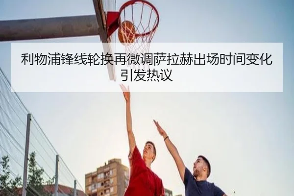 利物浦锋线轮换再微调萨拉赫出场时间变化引发热议